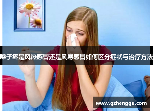嗓子疼是风热感冒还是风寒感冒如何区分症状与治疗方法 嗓子疼是风热感冒还是风寒感冒如何区分症状与治疗方法